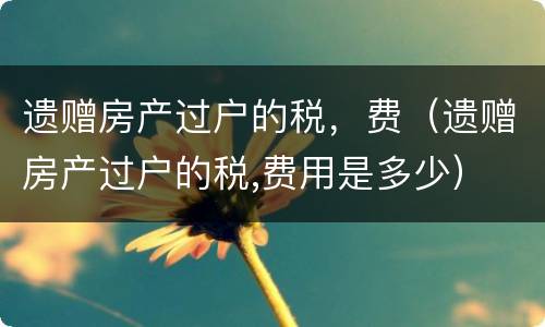 遗赠房产过户的税，费（遗赠房产过户的税,费用是多少）