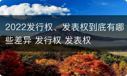 2022发行权、发表权到底有哪些差异 发行权 发表权