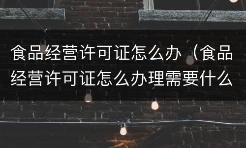 食品经营许可证怎么办（食品经营许可证怎么办理需要什么材料）