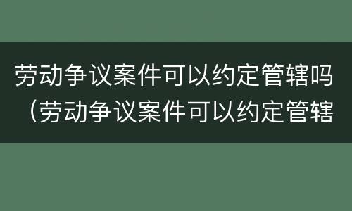 劳动争议案件可以约定管辖吗（劳动争议案件可以约定管辖吗法院）
