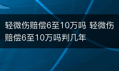 轻微伤赔偿6至10万吗 轻微伤赔偿6至10万吗判几年