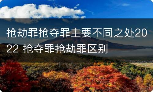 抢劫罪抢夺罪主要不同之处2022 抢夺罪抢劫罪区别