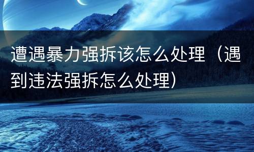 遭遇暴力强拆该怎么处理（遇到违法强拆怎么处理）
