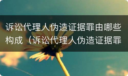 诉讼代理人伪造证据罪由哪些构成（诉讼代理人伪造证据罪由哪些构成犯罪）