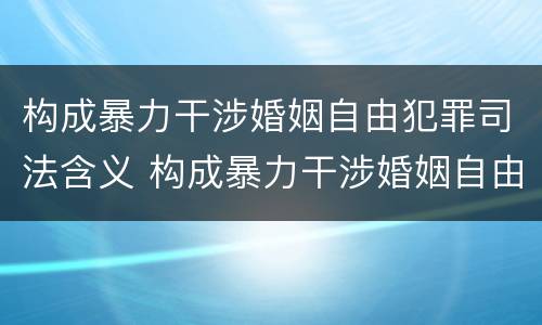 构成暴力干涉婚姻自由犯罪司法含义 构成暴力干涉婚姻自由犯罪司法含义的是
