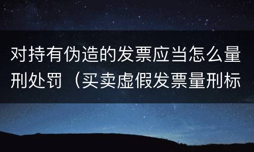 对持有伪造的发票应当怎么量刑处罚（买卖虚假发票量刑标准）