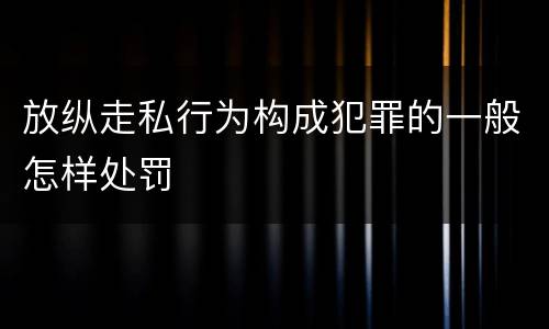 放纵走私行为构成犯罪的一般怎样处罚