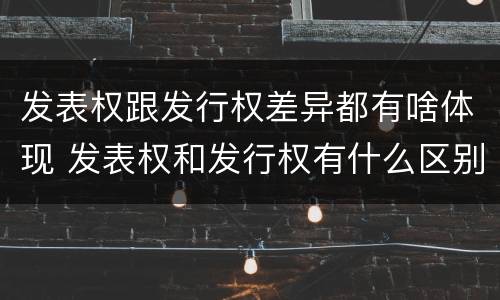 发表权跟发行权差异都有啥体现 发表权和发行权有什么区别