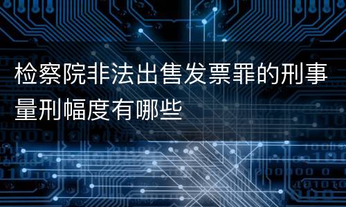 检察院非法出售发票罪的刑事量刑幅度有哪些