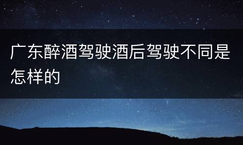 广东醉酒驾驶酒后驾驶不同是怎样的