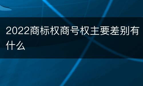 2022商标权商号权主要差别有什么