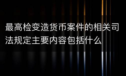 最高检变造货币案件的相关司法规定主要内容包括什么