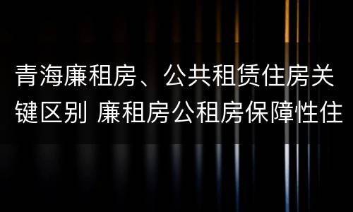 青海廉租房、公共租赁住房关键区别 廉租房公租房保障性住房的区别
