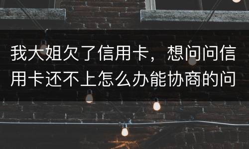 我大姐欠了信用卡，想问问信用卡还不上怎么办能协商的问题
