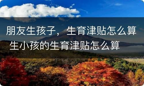 朋友生孩子，生育津贴怎么算 生小孩的生育津贴怎么算