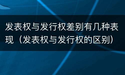 发表权与发行权差别有几种表现（发表权与发行权的区别）