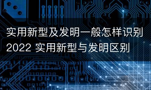 实用新型及发明一般怎样识别2022 实用新型与发明区别