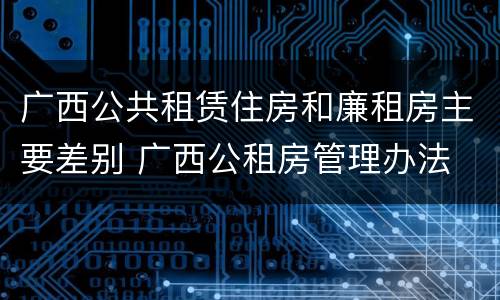 广西公共租赁住房和廉租房主要差别 广西公租房管理办法