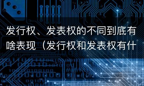 发行权、发表权的不同到底有啥表现（发行权和发表权有什么区别）
