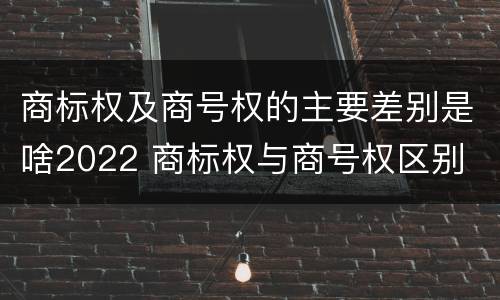 商标权及商号权的主要差别是啥2022 商标权与商号权区别