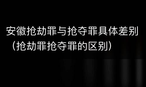 安徽抢劫罪与抢夺罪具体差别（抢劫罪抢夺罪的区别）