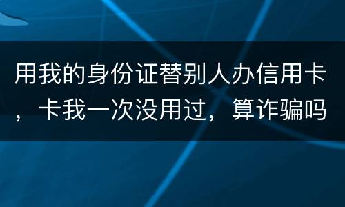 用我的身份证替别人办信用卡，卡我一次没用过，算诈骗吗