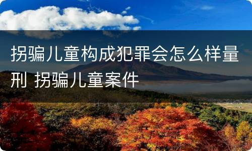 拐骗儿童构成犯罪会怎么样量刑 拐骗儿童案件