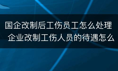 国企改制后工伤员工怎么处理 企业改制工伤人员的待遇怎么办