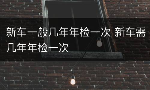 新车一般几年年检一次 新车需几年年检一次