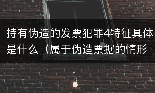 持有伪造的发票犯罪4特征具体是什么（属于伪造票据的情形有）
