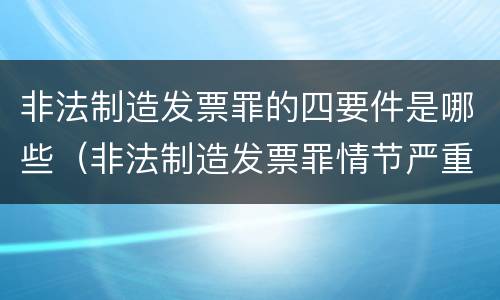 非法制造发票罪的四要件是哪些（非法制造发票罪情节严重的）