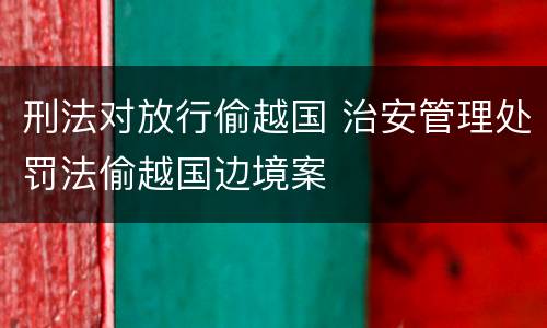 刑法对放行偷越国 治安管理处罚法偷越国边境案