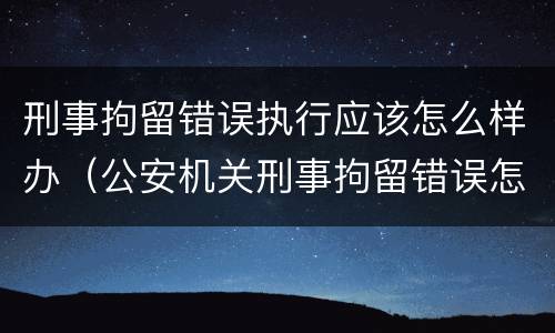 刑事拘留错误执行应该怎么样办（公安机关刑事拘留错误怎么办）