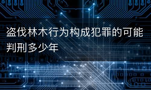 盗伐林木行为构成犯罪的可能判刑多少年