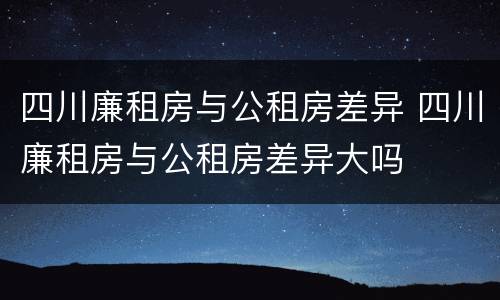 四川廉租房与公租房差异 四川廉租房与公租房差异大吗