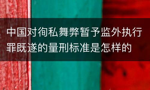 中国对徇私舞弊暂予监外执行罪既遂的量刑标准是怎样的