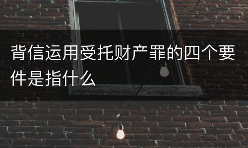 背信运用受托财产罪的四个要件是指什么
