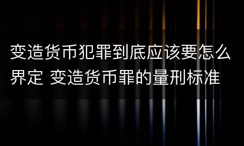 变造货币犯罪到底应该要怎么界定 变造货币罪的量刑标准