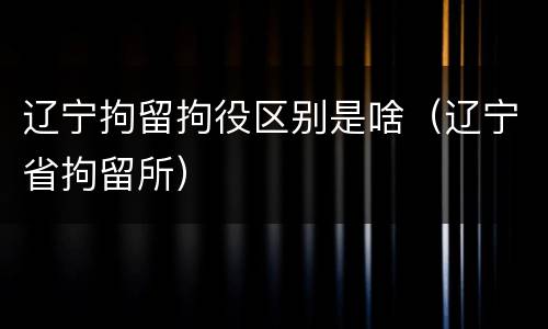 辽宁拘留拘役区别是啥（辽宁省拘留所）