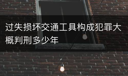 过失损坏交通工具构成犯罪大概判刑多少年