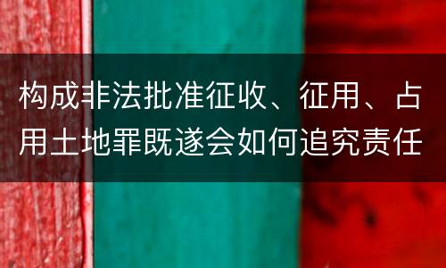 构成非法批准征收、征用、占用土地罪既遂会如何追究责任