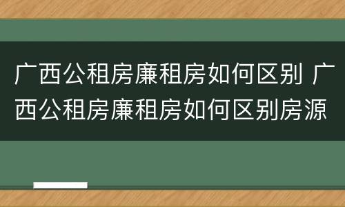 广西公租房廉租房如何区别 广西公租房廉租房如何区别房源