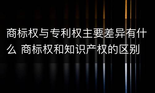 商标权与专利权主要差异有什么 商标权和知识产权的区别