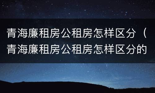 青海廉租房公租房怎样区分（青海廉租房公租房怎样区分的）