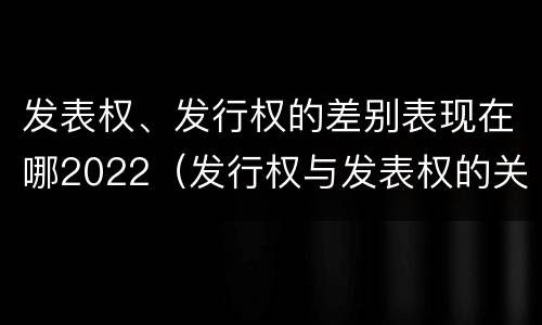 发表权、发行权的差别表现在哪2022（发行权与发表权的关系）