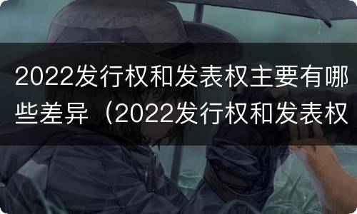 2022发行权和发表权主要有哪些差异（2022发行权和发表权主要有哪些差异呢）