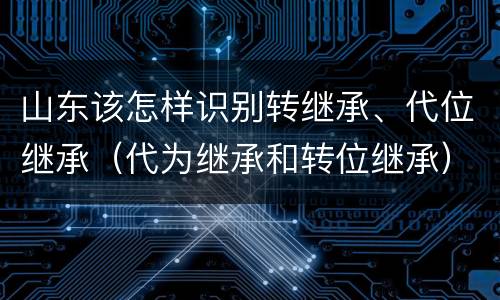 山东该怎样识别转继承、代位继承（代为继承和转位继承）