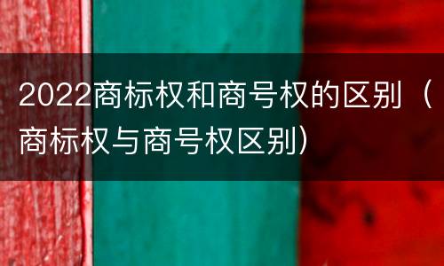 2022商标权和商号权的区别（商标权与商号权区别）