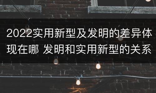 2022实用新型及发明的差异体现在哪 发明和实用新型的关系