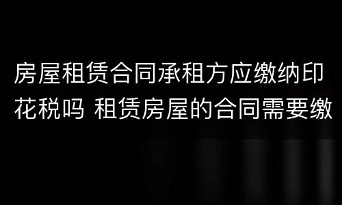 房屋租赁合同承租方应缴纳印花税吗 租赁房屋的合同需要缴纳印花税吗